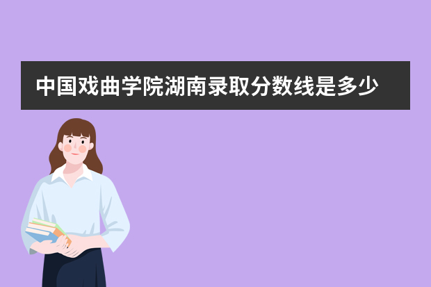 中国戏曲学院湖南录取分数线是多少 中国戏曲学院湖南招生人数多少